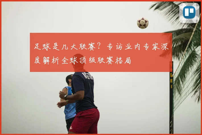 足球是几大联赛？专访业内专家深度解析全球顶级联赛格局
