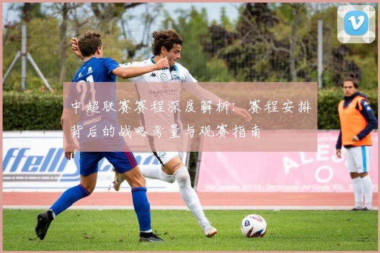 中超联赛赛程深度解析：赛程安排背后的战略考量与观赛指南