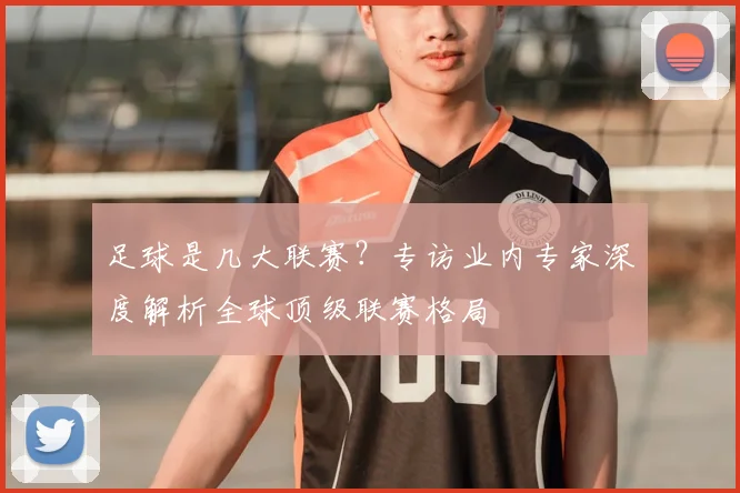 足球是几大联赛?专访业内专家深度解析全球顶级联赛格局