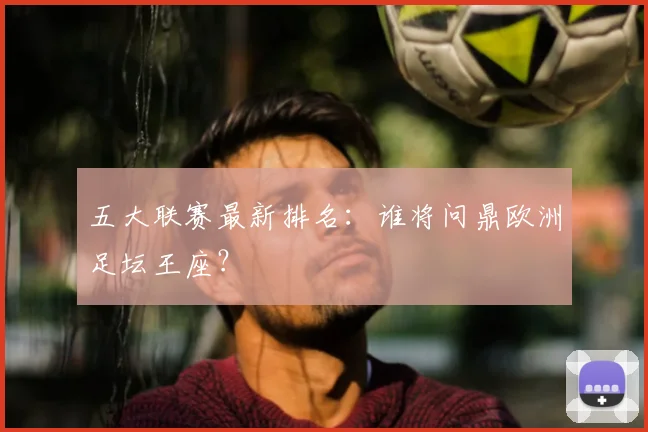 五大联赛最新排名:谁将问鼎欧洲足坛王座?