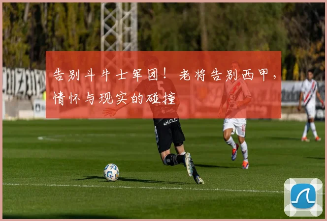 告别斗牛士军团!老将告别西甲,情怀与现实的碰撞