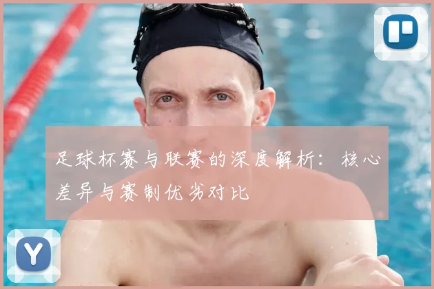 足球杯赛与联赛的深度解析：核心差异与赛制优劣对比