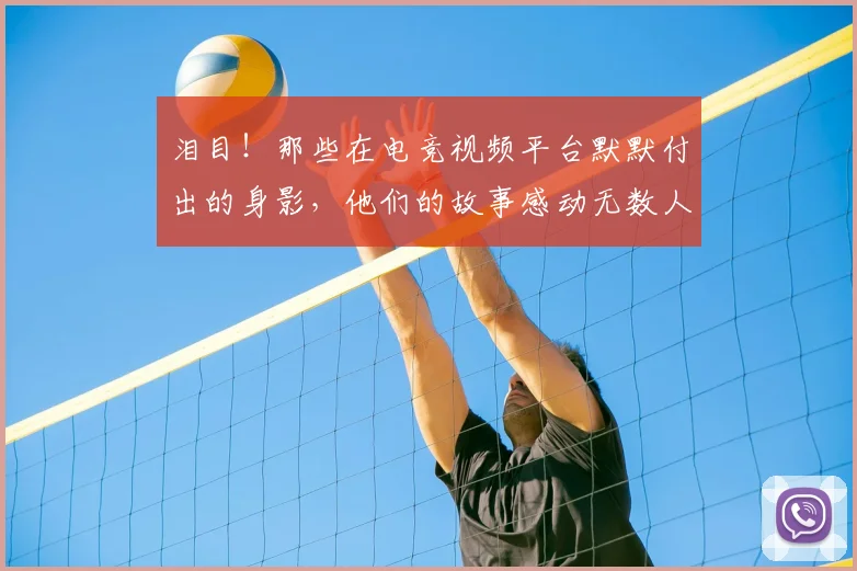 泪目！那些在电竞视频平台默默付出的身影，他们的故事感动无数人
