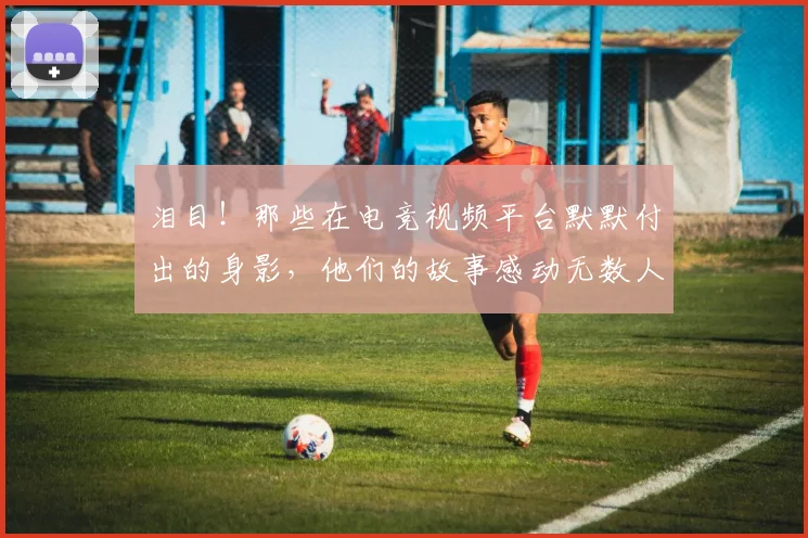 泪目!那些在电竞视频平台默默付出的身影,他们的故事感动无数人