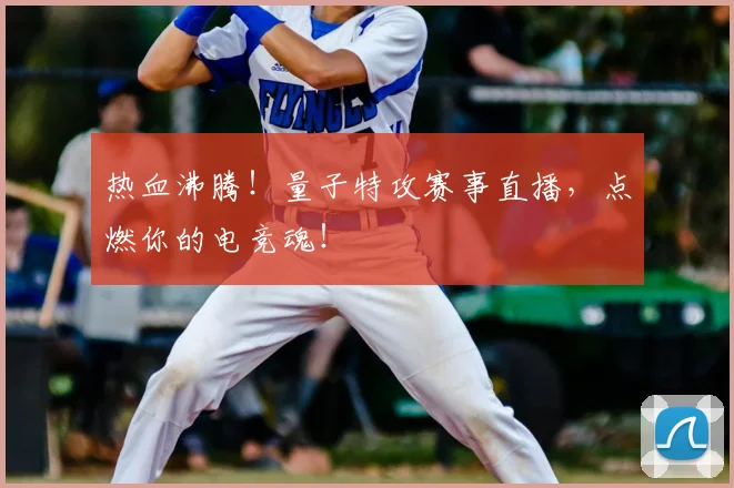 热血沸腾！量子特攻赛事直播，点燃你的电竞魂！