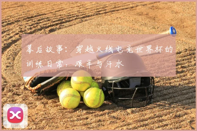 幕后故事：穿越火线电竞世界杯的训练日常，艰辛与汗水