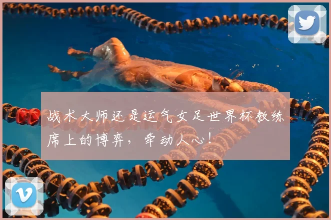 战术大师还是运气女足世界杯教练席上的博弈，牵动人心！