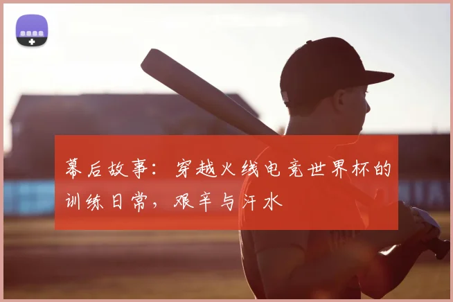 幕后故事：穿越火线电竞世界杯的训练日常，艰辛与汗水