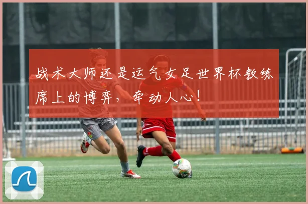 战术大师还是运气女足世界杯教练席上的博弈，牵动人心！